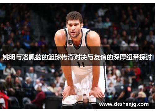 姚明与洛佩兹的篮球传奇对决与友谊的深厚纽带探讨
