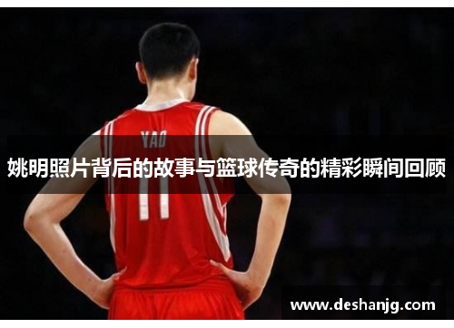 姚明照片背后的故事与篮球传奇的精彩瞬间回顾