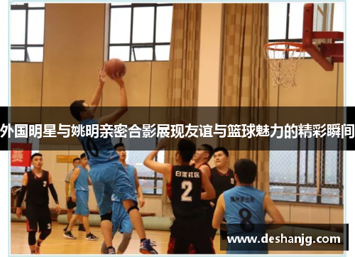 外国明星与姚明亲密合影展现友谊与篮球魅力的精彩瞬间